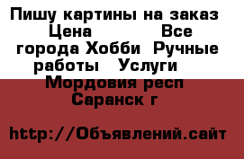 Пишу картины на заказ › Цена ­ 6 000 - Все города Хобби. Ручные работы » Услуги   . Мордовия респ.,Саранск г.